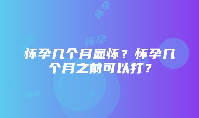 怀孕几个月显怀？怀孕几个月之前可以打？