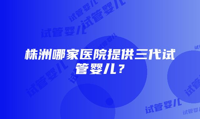 株洲哪家医院提供三代试管婴儿？