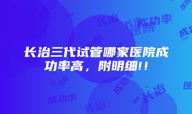 长治三代试管哪家医院成功率高，附明细!！