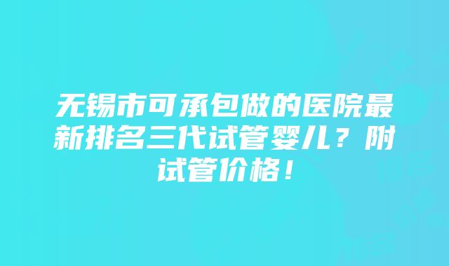 无锡市可承包做的医院最新排名三代试管婴儿？附试管价格！