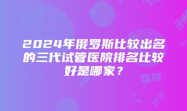 2024年俄罗斯比较出名的三代试管医院排名比较好是哪家？