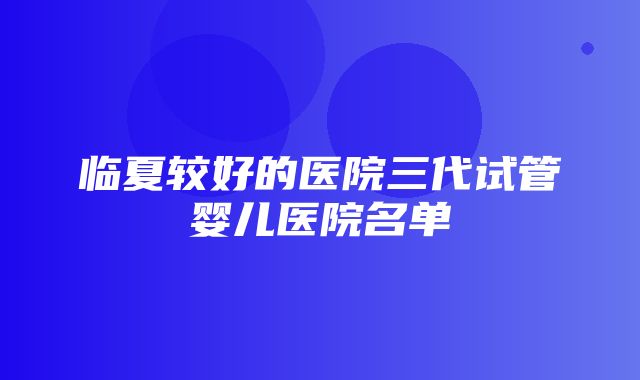 临夏较好的医院三代试管婴儿医院名单