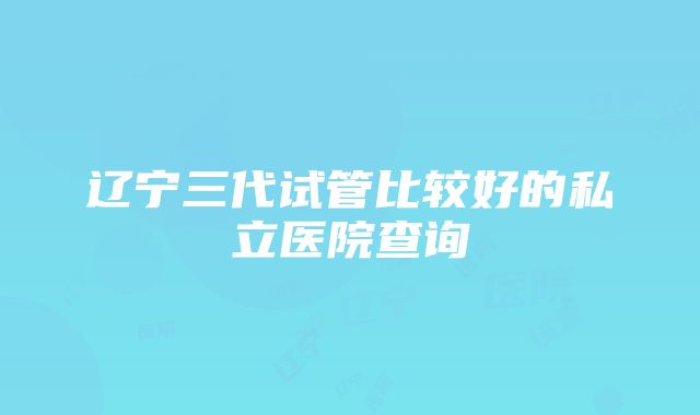 辽宁三代试管比较好的私立医院查询