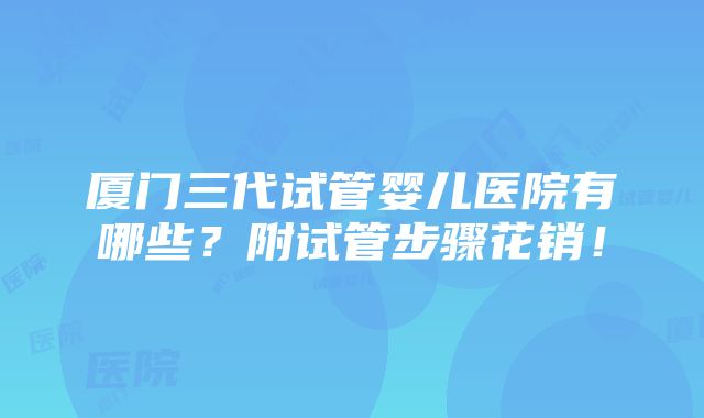 厦门三代试管婴儿医院有哪些？附试管步骤花销！