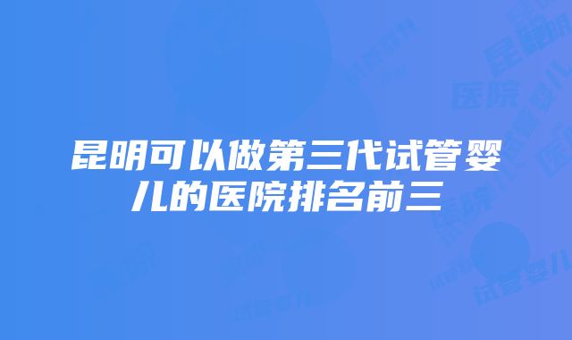 昆明可以做第三代试管婴儿的医院排名前三