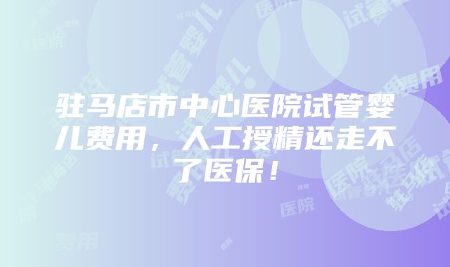 驻马店市中心医院试管婴儿费用，人工授精还走不了医保！