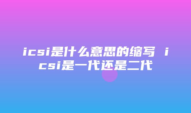 icsi是什么意思的缩写 icsi是一代还是二代