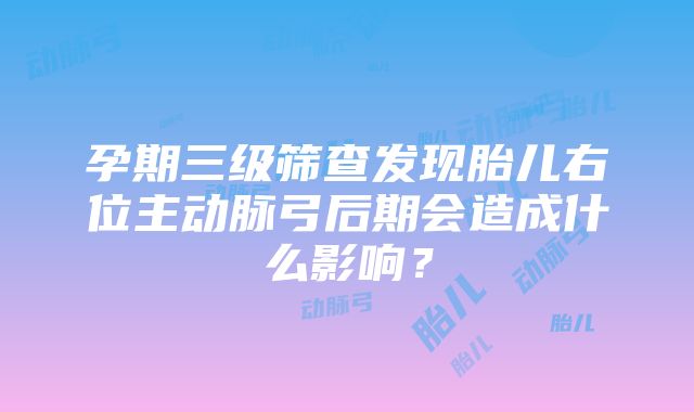 孕期三级筛查发现胎儿右位主动脉弓后期会造成什么影响？