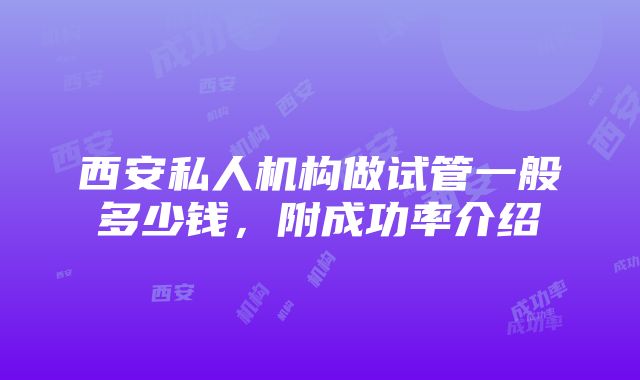 西安私人机构做试管一般多少钱，附成功率介绍