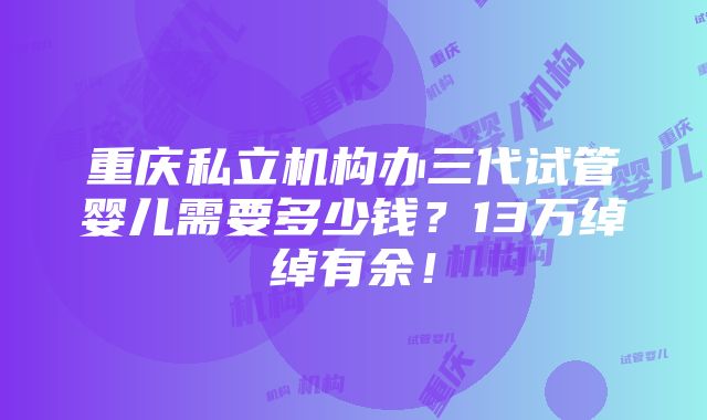 重庆私立机构办三代试管婴儿需要多少钱？13万绰绰有余！