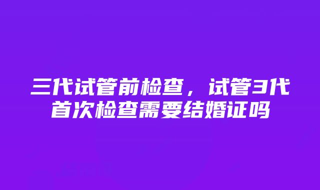 三代试管前检查，试管3代首次检查需要结婚证吗