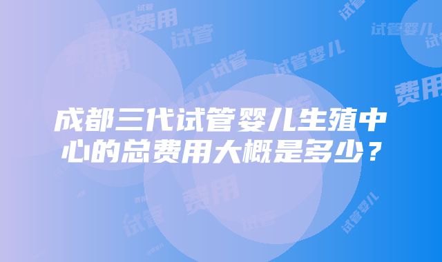 成都三代试管婴儿生殖中心的总费用大概是多少？