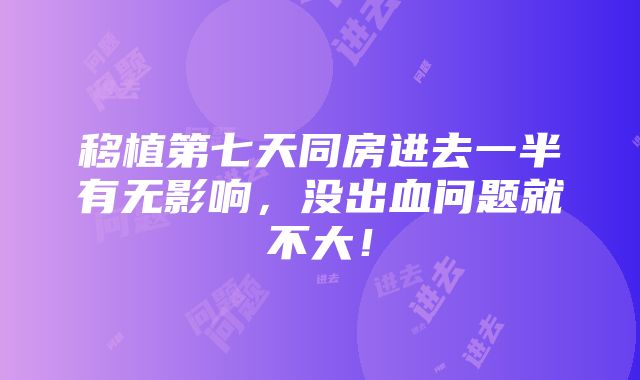 移植第七天同房进去一半有无影响，没出血问题就不大！