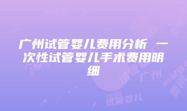 广州试管婴儿费用分析 一次性试管婴儿手术费用明细