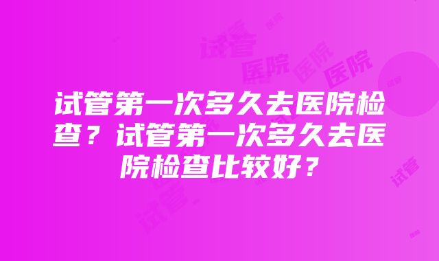 试管第一次多久去医院检查？试管第一次多久去医院检查比较好？