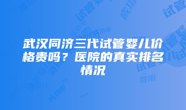 武汉同济三代试管婴儿价格贵吗？医院的真实排名情况