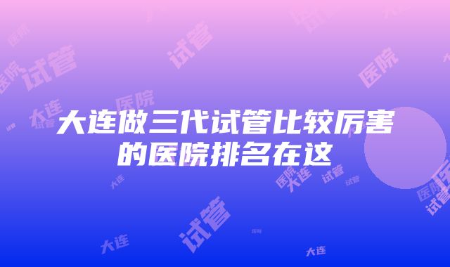 大连做三代试管比较厉害的医院排名在这