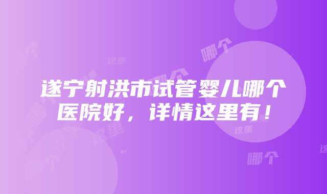 遂宁射洪市试管婴儿哪个医院好，详情这里有！