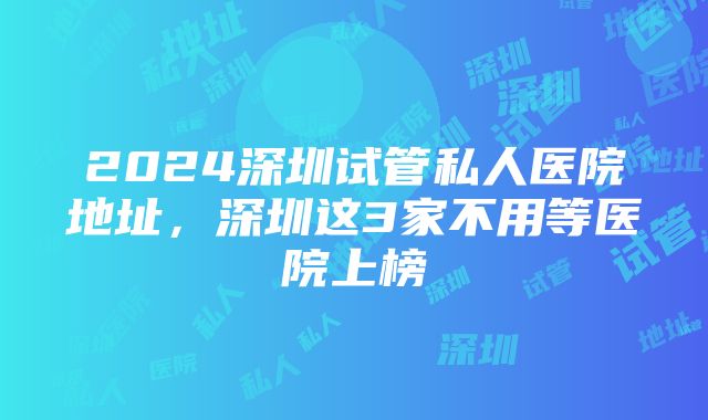 2024深圳试管私人医院地址，深圳这3家不用等医院上榜