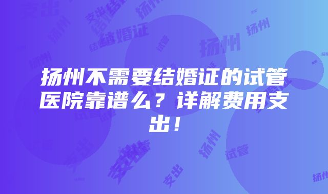 扬州不需要结婚证的试管医院靠谱么？详解费用支出！