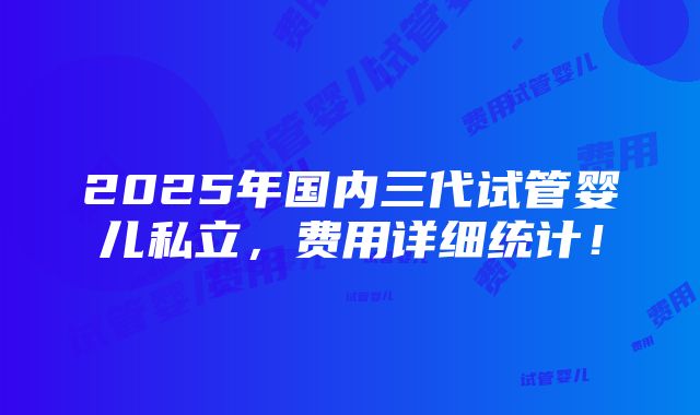 2025年国内三代试管婴儿私立，费用详细统计！