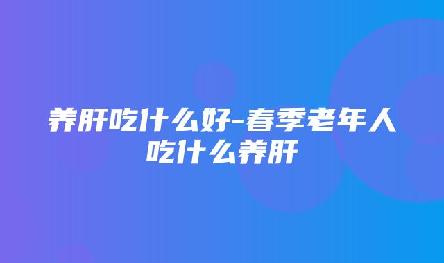 养肝吃什么好-春季老年人吃什么养肝