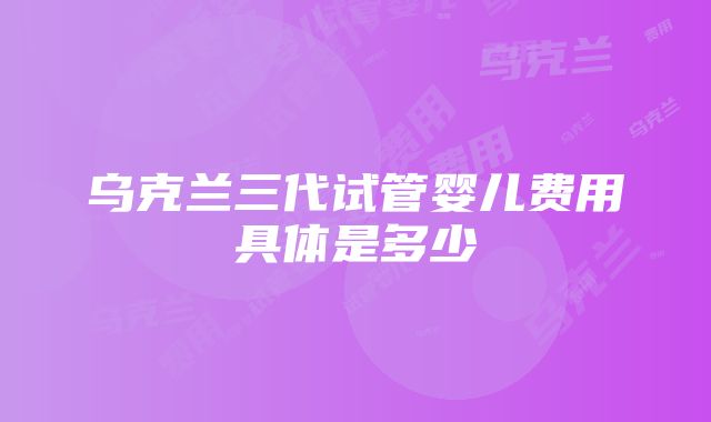 乌克兰三代试管婴儿费用具体是多少