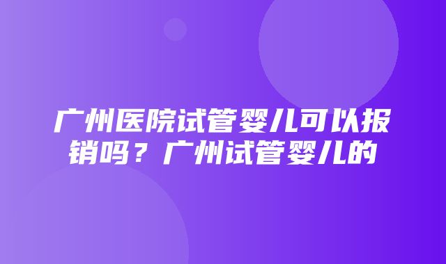 广州医院试管婴儿可以报销吗？广州试管婴儿的