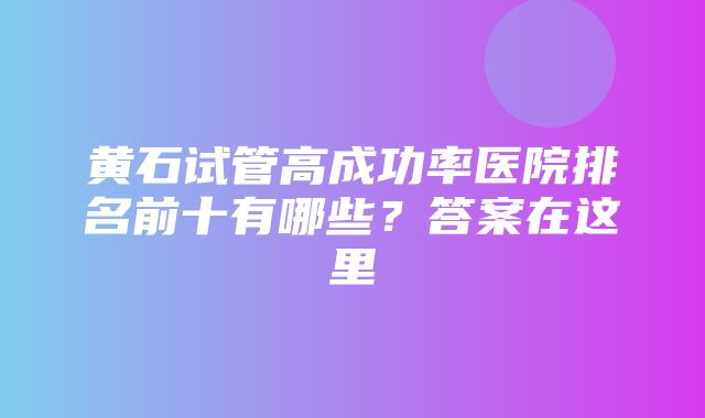 黄石试管高成功率医院排名前十有哪些？答案在这里