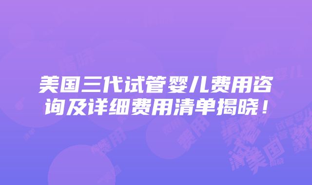 美国三代试管婴儿费用咨询及详细费用清单揭晓！