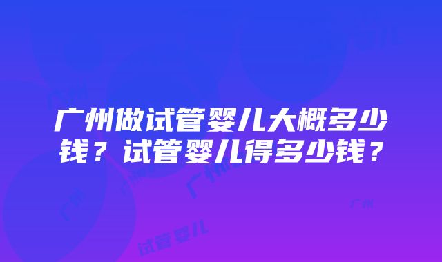 广州做试管婴儿大概多少钱？试管婴儿得多少钱？