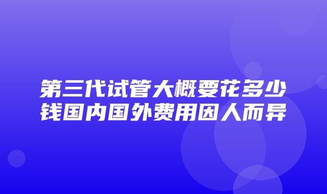 第三代试管大概要花多少钱国内国外费用因人而异