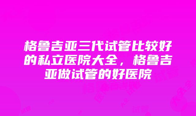 格鲁吉亚三代试管比较好的私立医院大全，格鲁吉亚做试管的好医院