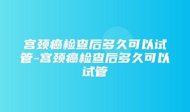 宫颈癌检查后多久可以试管-宫颈癌检查后多久可以试管