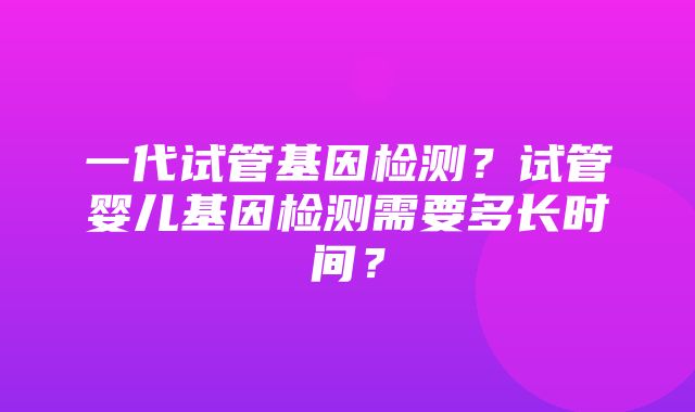 一代试管基因检测？试管婴儿基因检测需要多长时间？