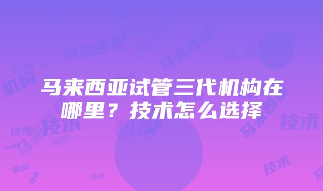 马来西亚试管三代机构在哪里？技术怎么选择