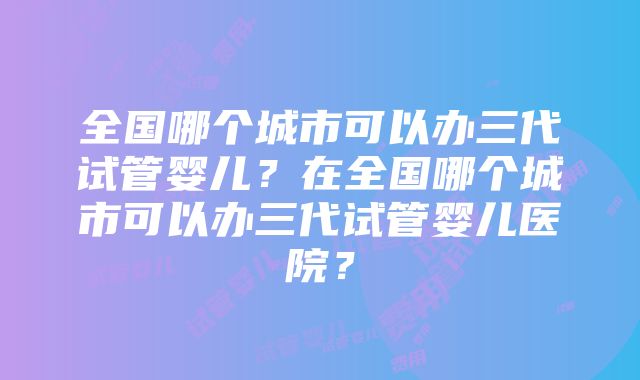 全国哪个城市可以办三代试管婴儿？在全国哪个城市可以办三代试管婴儿医院？