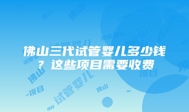 佛山三代试管婴儿多少钱？这些项目需要收费