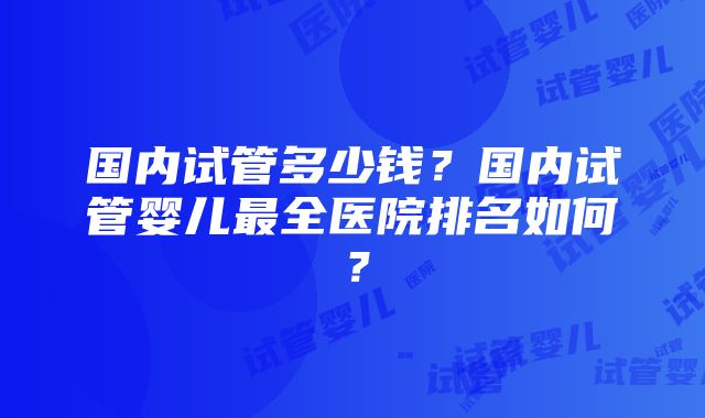 国内试管多少钱？国内试管婴儿最全医院排名如何？