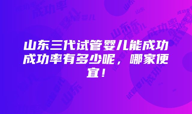 山东三代试管婴儿能成功成功率有多少呢，哪家便宜！