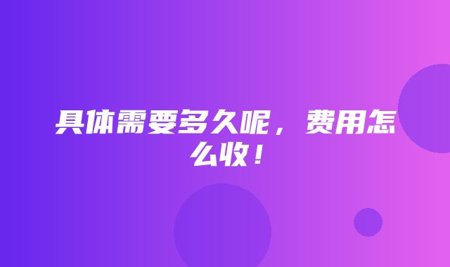 具体需要多久呢，费用怎么收！