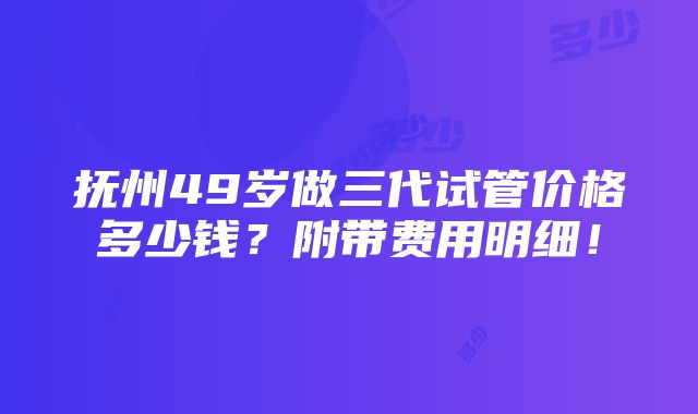 抚州49岁做三代试管价格多少钱？附带费用明细！