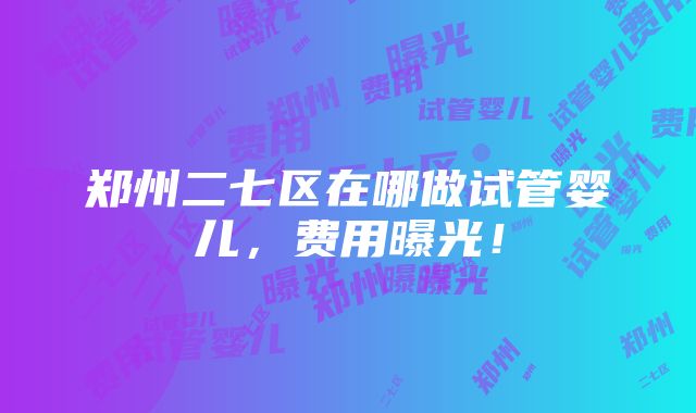 郑州二七区在哪做试管婴儿，费用曝光！