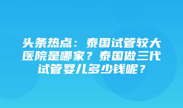 头条热点：泰国试管较大医院是哪家？泰国做三代试管婴儿多少钱呢？