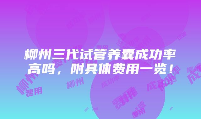 柳州三代试管养囊成功率高吗，附具体费用一览！