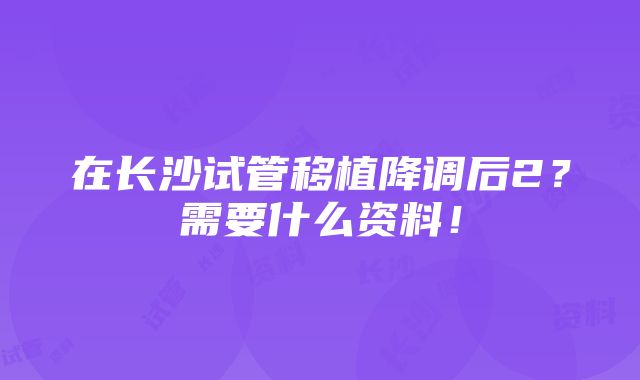 在长沙试管移植降调后2？需要什么资料！