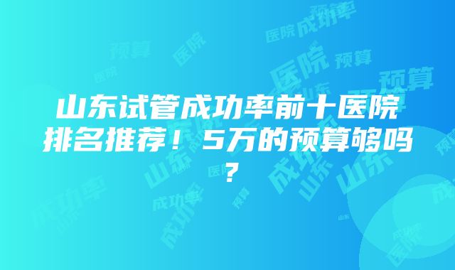 山东试管成功率前十医院排名推荐！5万的预算够吗？