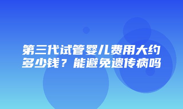 第三代试管婴儿费用大约多少钱？能避免遗传病吗