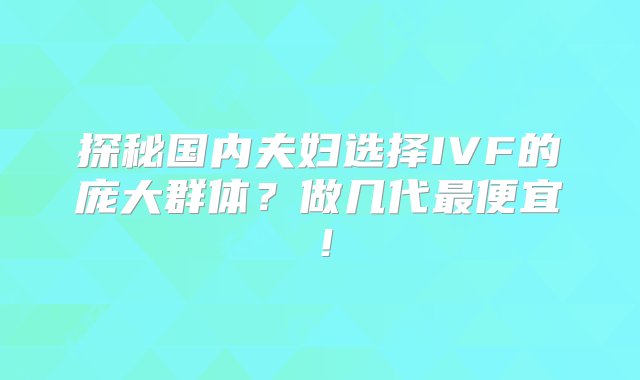 探秘国内夫妇选择IVF的庞大群体？做几代最便宜！