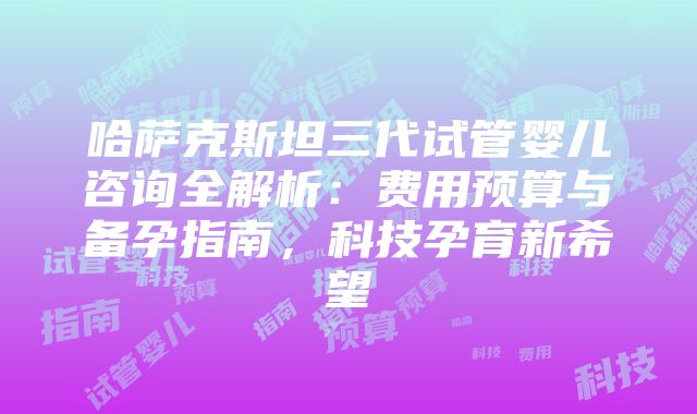 哈萨克斯坦三代试管婴儿咨询全解析：费用预算与备孕指南，科技孕育新希望